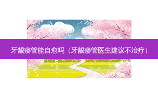 牙龈瘘管能自愈吗（牙龈瘘管医生建议不治疗）