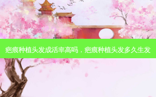 疤痕种植头发成活率高吗，疤痕种植头发多久生发