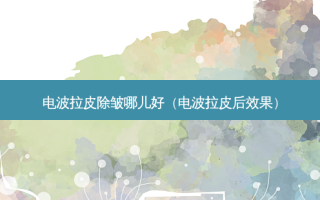 电波拉皮除皱哪儿好（电波拉皮后效果）