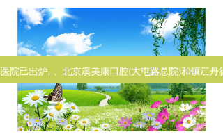 2023国内排前十的齿科医院已出炉, 、北京溪美康口腔(大屯路总院)和镇江丹徒解春国口腔诊所都上榜
