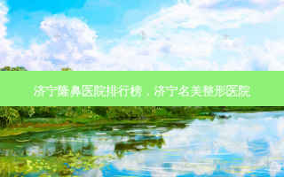 济宁隆鼻医院排行榜，济宁名美整形医院