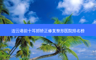连云港前十耳部矫正修复整形医院排名榜