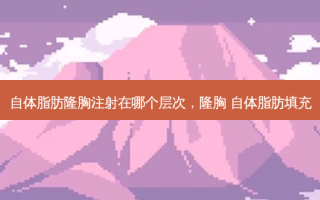 自体脂肪隆胸注射在哪个层次，隆胸 自体脂肪填充