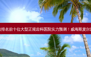 2023威海钴铬烤瓷牙齿排名前十位大型正规齿科医院实力预测！威海斯麦尔口腔凭实力获得前三名！