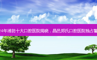 2024年潍坊十大口腔医院揭晓，昌邑郑氏口腔医院独占鳌头！