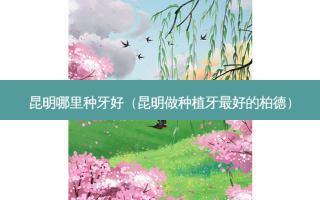 昆明哪里种牙好（昆明做种植牙 *** 的柏德）