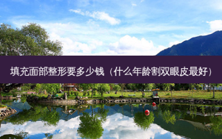 填充面部整形要多少钱（什么年龄割双眼皮 *** ）