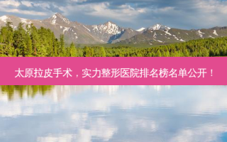 太原拉皮手术，实力整形医院排名榜名单公开！