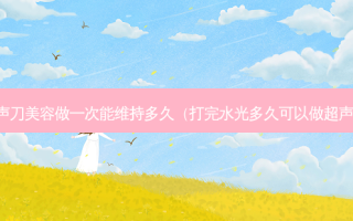超声刀美容做一次能维持多久（打完水光多久可以做超声刀）