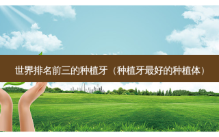世界排名前三的种植牙（种植牙 *** 的种植体）
