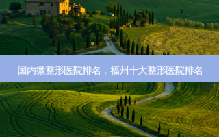 国内微整形医院排名，福州十大整形医院排名