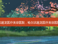 哈尔滨超龙医疗美容医院，哈尔滨超龙医疗美容医院 *** 