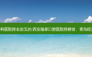国内牙科外科牙科医院排名前五的:西安瑞泰口腔医院排榜首、青岛旺达博士口腔第二!