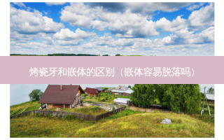 烤瓷牙和嵌体的区别（嵌体容易脱落吗）