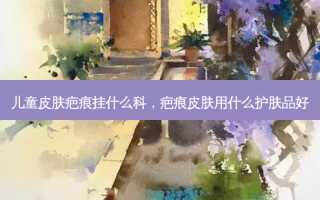儿童皮肤疤痕挂什么科，疤痕皮肤用什么护肤品好