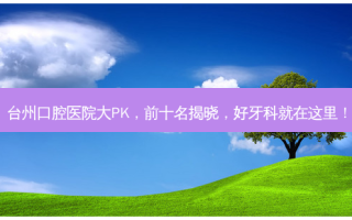 台州口腔医院大PK，前十名揭晓，好牙科就在这里！