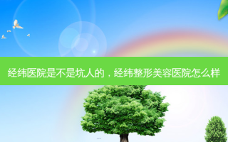 经纬医院是不是坑人的，经纬整形美容医院怎么样