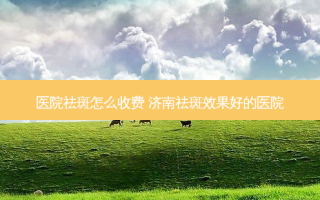 医院祛斑怎么收费 济南祛斑效果好的医院