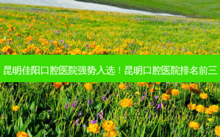 昆明佳阳口腔医院强势入选！昆明口腔医院排名前三