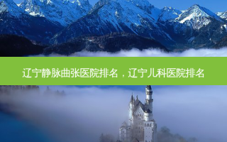 辽宁静脉曲张医院排名，辽宁儿科医院排名