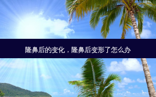 隆鼻后的变化，隆鼻后变形了怎么办