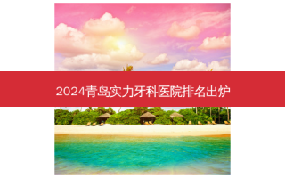2024青岛实力牙科医院排名出炉