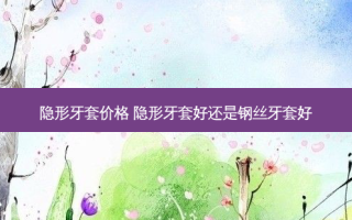 隐形牙套价格 隐形牙套好还是钢丝牙套好