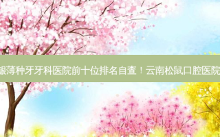2023云南牙龈薄种牙牙科医院前十位排名自查！云南松鼠口腔医院上榜理由已出