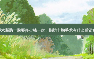手术脂肪丰胸要多少钱一次，脂肪丰胸手术有什么后遗症