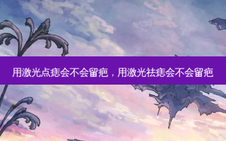 用激光点痣会不会留疤，用激光祛痣会不会留疤