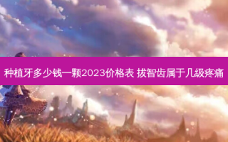 种植牙多少钱一颗2023价格表 拔智齿属于几级疼痛