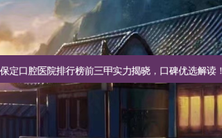 保定口腔医院排行榜前三甲实力揭晓，口碑优选解读！
