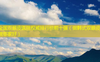 全国双眼皮医院 *** 排行榜前十强（做韩式双眼皮医院哪家好）