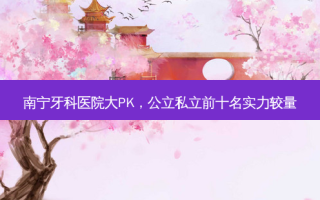 南宁牙科医院大PK，公立私立前十名实力较量